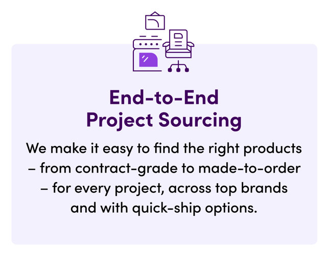 End-to-End Project Sourcing. We make it easy to find the right products – from contract-grade to made-to-order – for every project, across top brands and with quick-ship options.