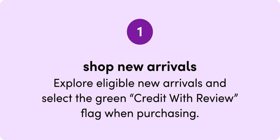 Step 1: Shop new arrivals. Explore eligible new arrivals and select the green Credit With Review flag when purchasing.