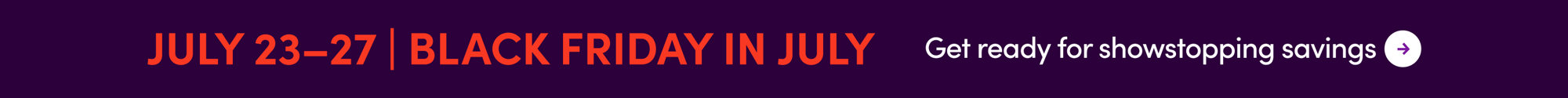 July 23-27 Black Friday in July. Get ready for showstopping savings.