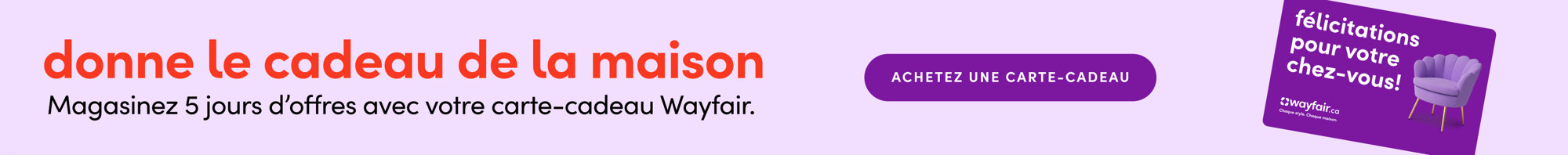 Donnez le cadeau de la maison. Magasinez 5 jours d'offres avec votre carte-cadeau Wayfair. Achetez une carte-cadeau.