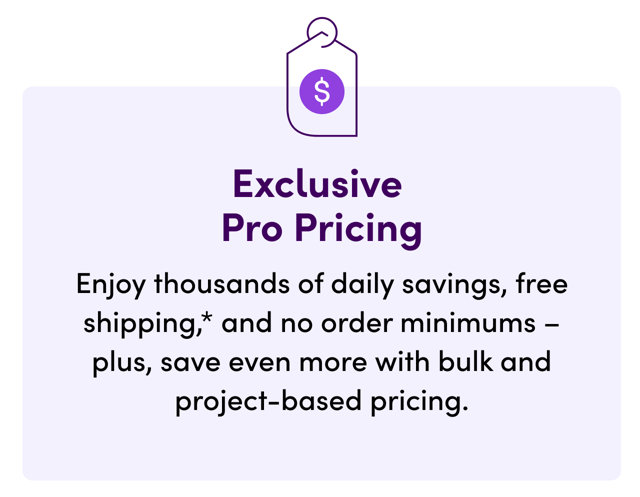 Exclusive Pro Pricing: Enjoy thousands of daily savings, free shipping, and no order minimums, plus save even more with bulk and project-based pricing.
