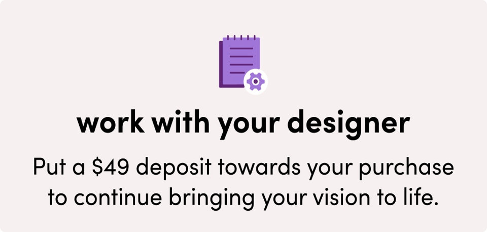 Work with your designer. Put a $49 deposit towards your purchase to continue bringing your vision to life.