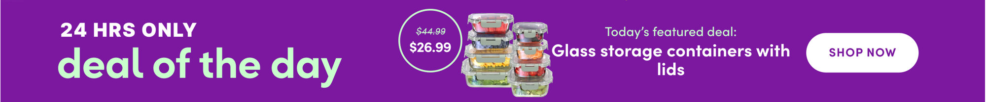 24 hours only deal of the day, today's featured deal is glass storage containers with lids, marked down from $44.99 to $26.99, shop all.