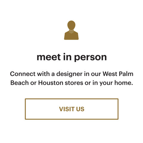 Meet in person. Connect with a designer in our West Palm Beach or Houston stores or in your home. Visit us.