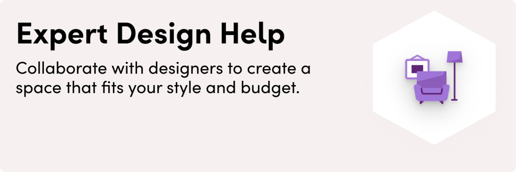 Expert Design Help. Our expert designers work 1-on-1 with you to create custom layouts and curated shopping lists that match your style and your budget.