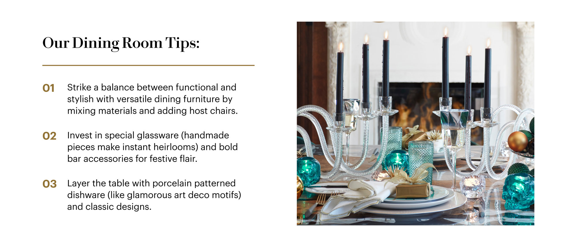 Our Dining Room Tips: Strike a balance between functional and stylish with versatile dining furniture by mixing materials and adding host chairs. Invest in special glassware (handmade pieces make instant heirlooms) and bold bar accessories for festive flair. Layer the table with porcelain patterned dishware (like glamorous art deco motifs) and classic designs.