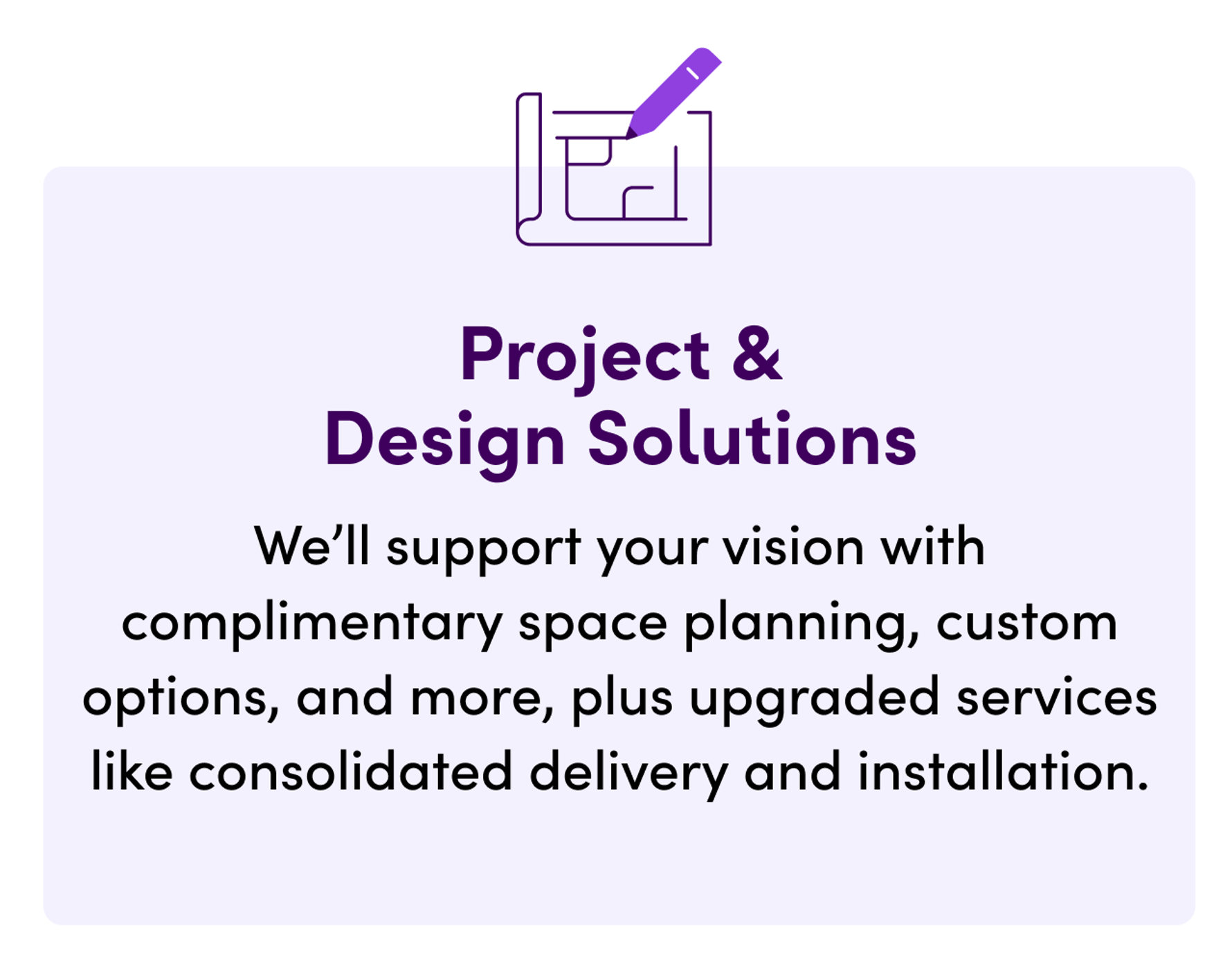 Project & Design Solutions. We'll support your vision with complimentary space planning, custom options, and more, plus upgraded services like consolidated delivery and installation.