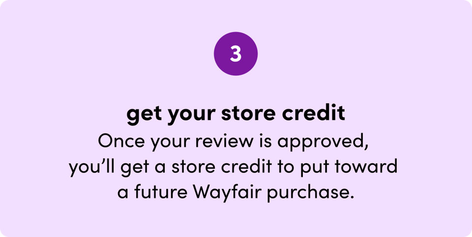 Step 3: Get your store credit. Once your review is approved, you will get a store credit to put toward a future Wayfair purchase.