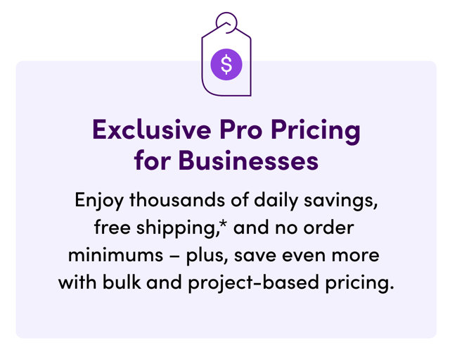 Exclusive Pro Pricing for Businesses. Enjoy thousands of daily savings, free shipping, and no order minimums – plus, save even more with bulk and project-based pricing.