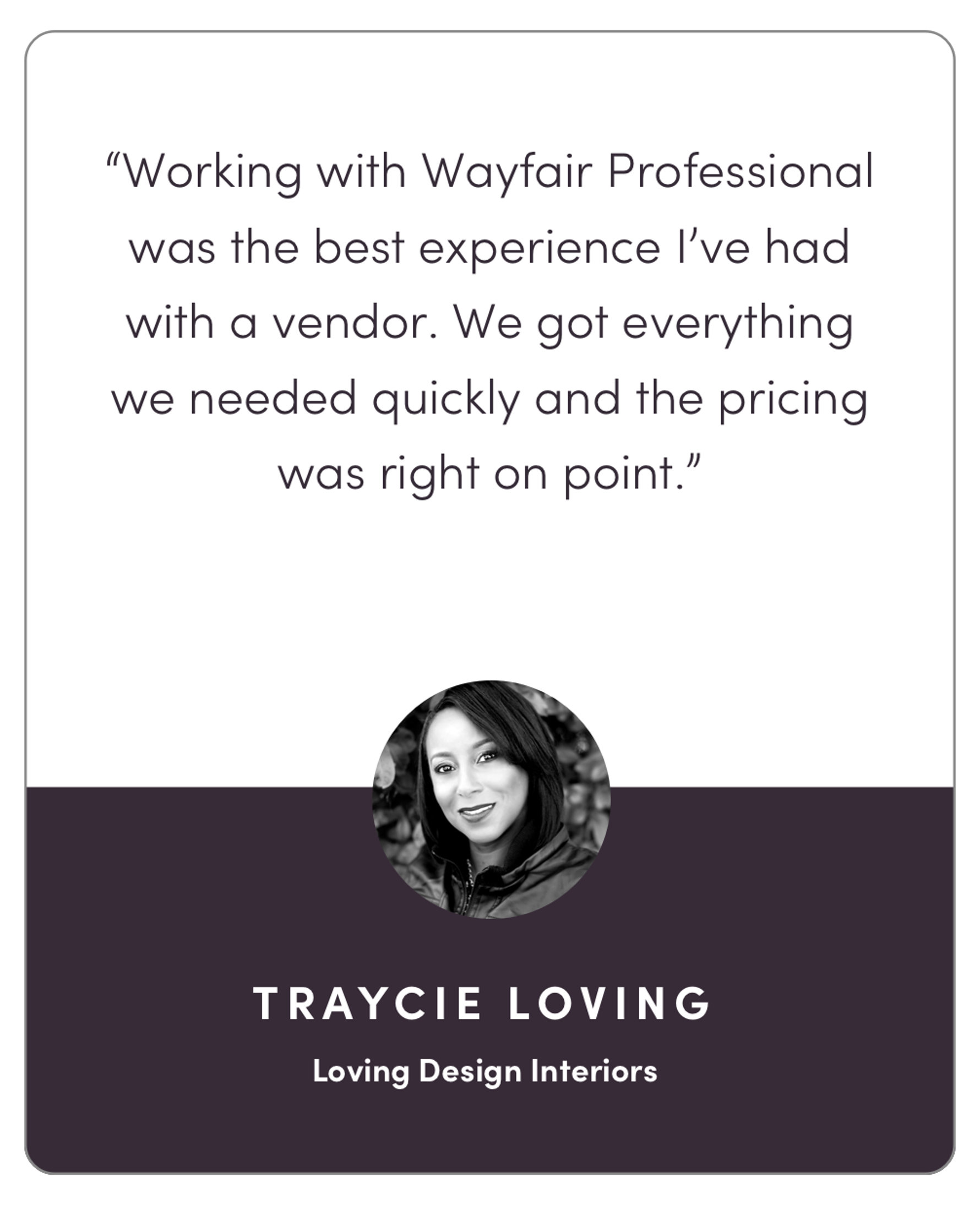 “Working with Wayfair Pro was the best experience I’ve had with a vendor. We got everything we needed quickly and the pricing was right on point.”