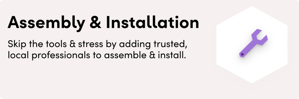 Assembly & Installation. Skip the tools and the stress by adding trusted, local professionals to assemble and install.
