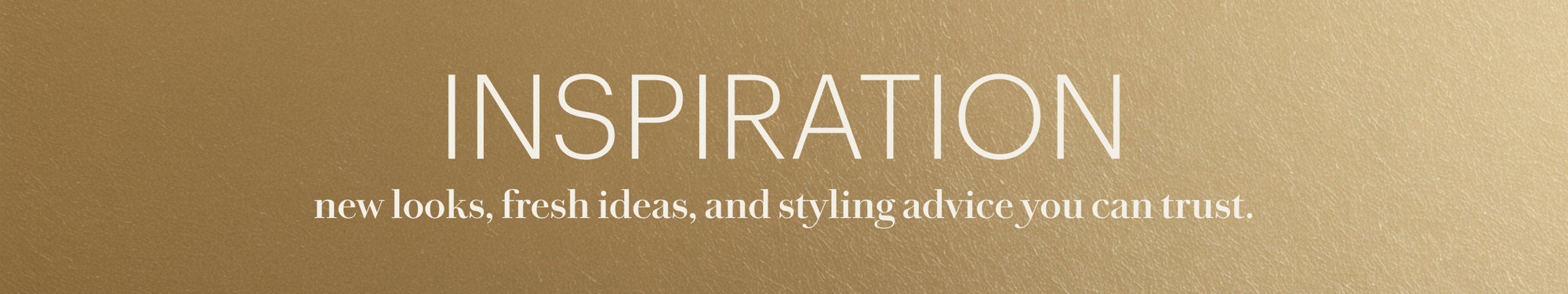 Inspiration: new looks, fresh ideas, and styling advice you can trust.