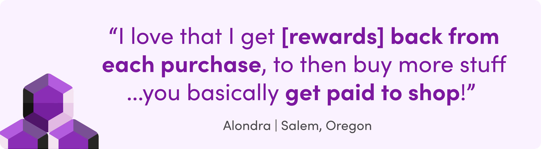 I love that I get [rewards] back from each purchase, to then buy more stuff...you basically get paid to shop! Alondra | Salem, Oregon