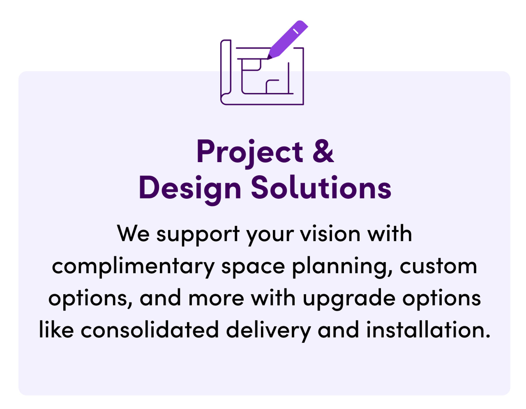 Project & Design Solutions. We support your vision with complimentary space planning, custom options, and more with upgrade options like consolidated delivery and installation.