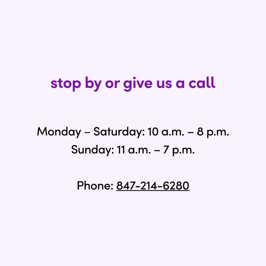 stop by or give us a call

Monday – Saturday: 10 a.m. – 8 p.m.
Sunday: 11 a.m. – 7 p.m.  Phone: 847-214-6280