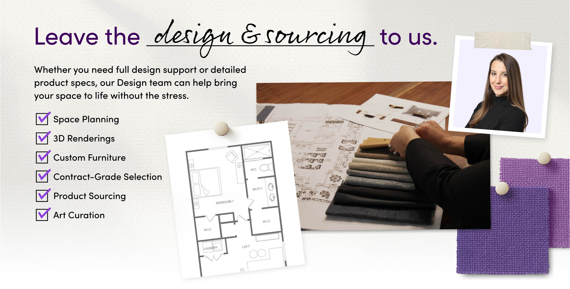 Leave the design and sourcing to us. Space Planning, 3D Renderings, Custom Furniture, Contract-Grade Selection, Product Sourcing, and Art Curation.