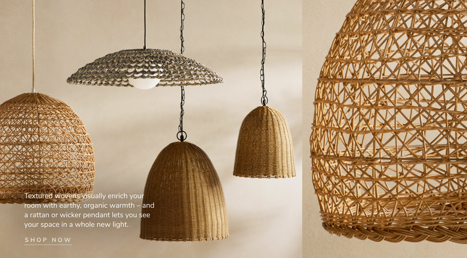 Textured wovens visually enrich your room with earthy, organic warmth and a rattan or wicker pendant lets you see your space in a whole new light. Shop Now.
