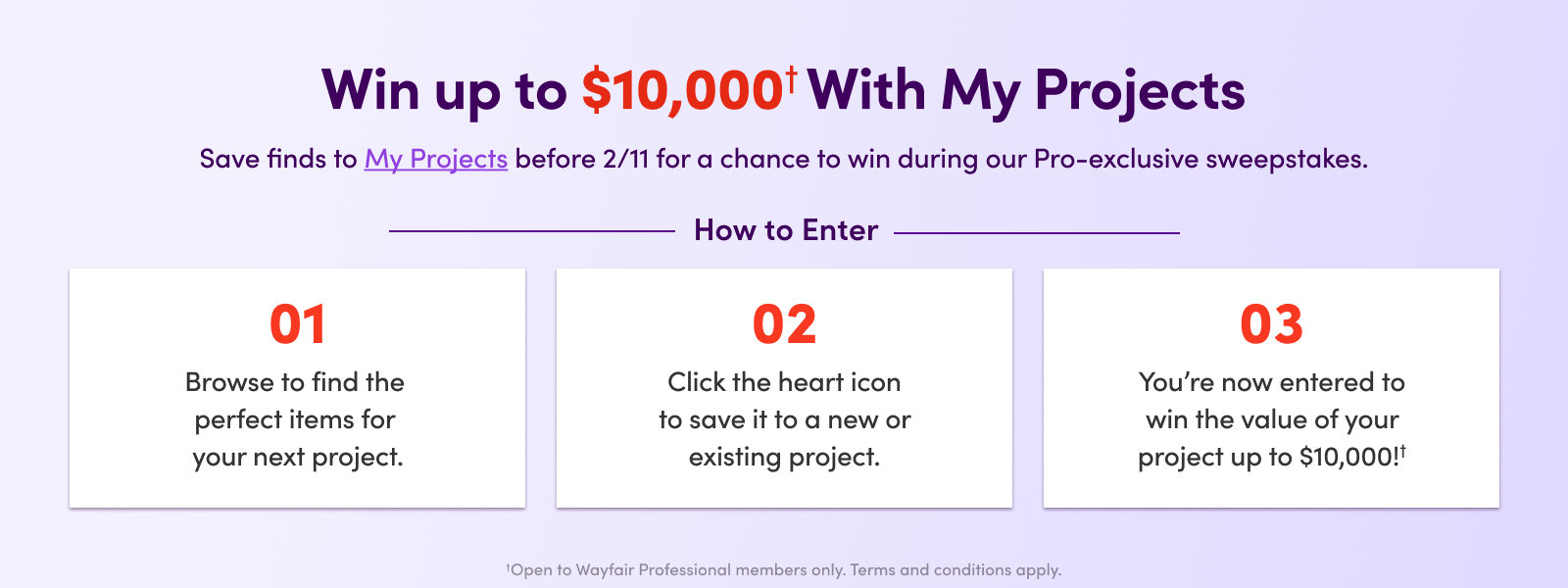 Win up to $10,000 With My Projects. How to Enter: 1. Browse to find the perfect items for your next project. 2. Click the heart icon to save it to a new or existing project. 3. You're now entered to win the value of your project up to $10,000.