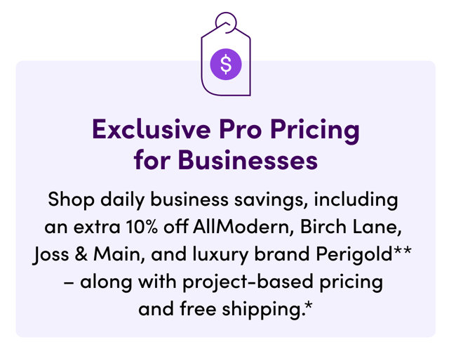 Exclusive Pro Pricing for Businesses. Shop daily business savings, including an extra 10% off AllModern, Birch Lane, Joss & Main, and luxury brand Perigold. Along with project-based pricing and free shipping.