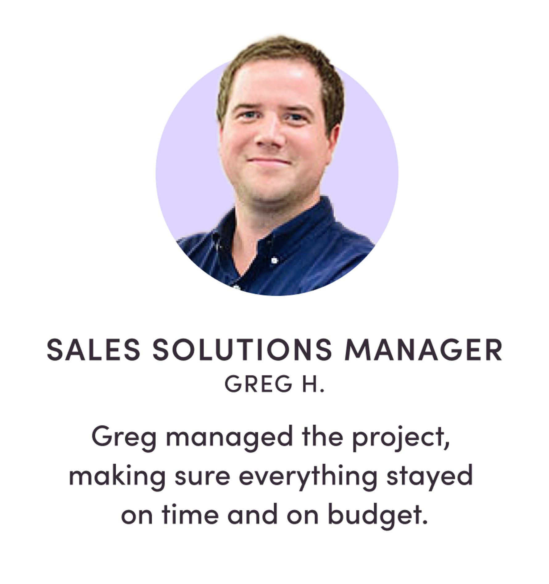 SALES SOLUTIONS MANAGER GREG H. Greg managed the project, making sure everything stayed on time and on budget.