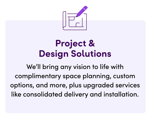 Project & Design Solutions. We'll bring any vision to life with complimentary space planning, custom options, and more, plus upgraded services like consolidated delivery and installation.