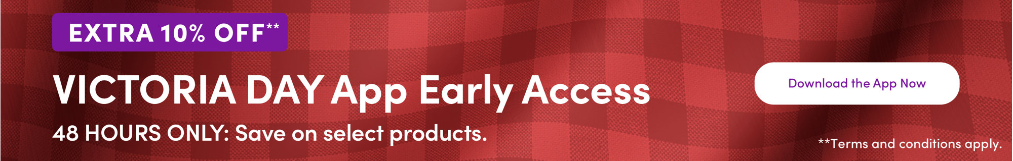 EXTRA 10% OFF** VICTORIA DAY App Early Access Download the App Now **Select products only. Terms and conditions apply.