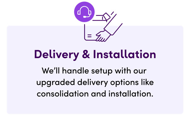 Delivery & Installation, We'll handle setup with our upgraded delivery options like consolidation and installation.