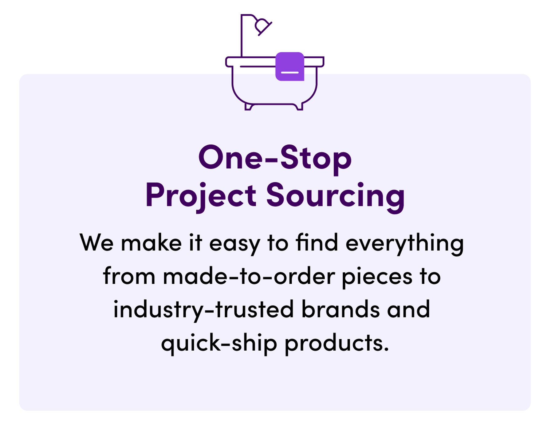 One-Stop Project Sourcing. We make it easy to find everything from made-to-order pieces to industry-trusted brands and quick-ship products.