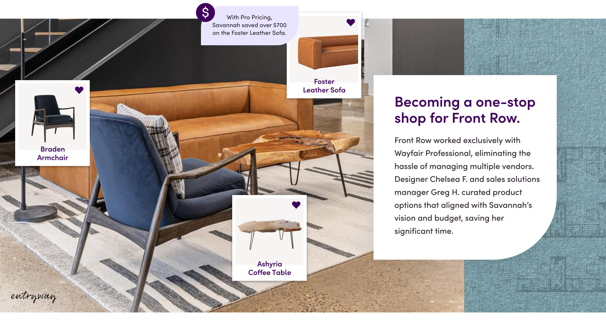 Front Row worked exclusively with Wayfair Professional, eliminating the hassle of managing multiple vendors. Designer Chelsea F. and sales solutions manager Greg H. curated product options that aligned with Savannah’s vision and budget, saving her significant time. With Pro Pricing, Savannah saved over $700 on the Foster Leather Sofa.