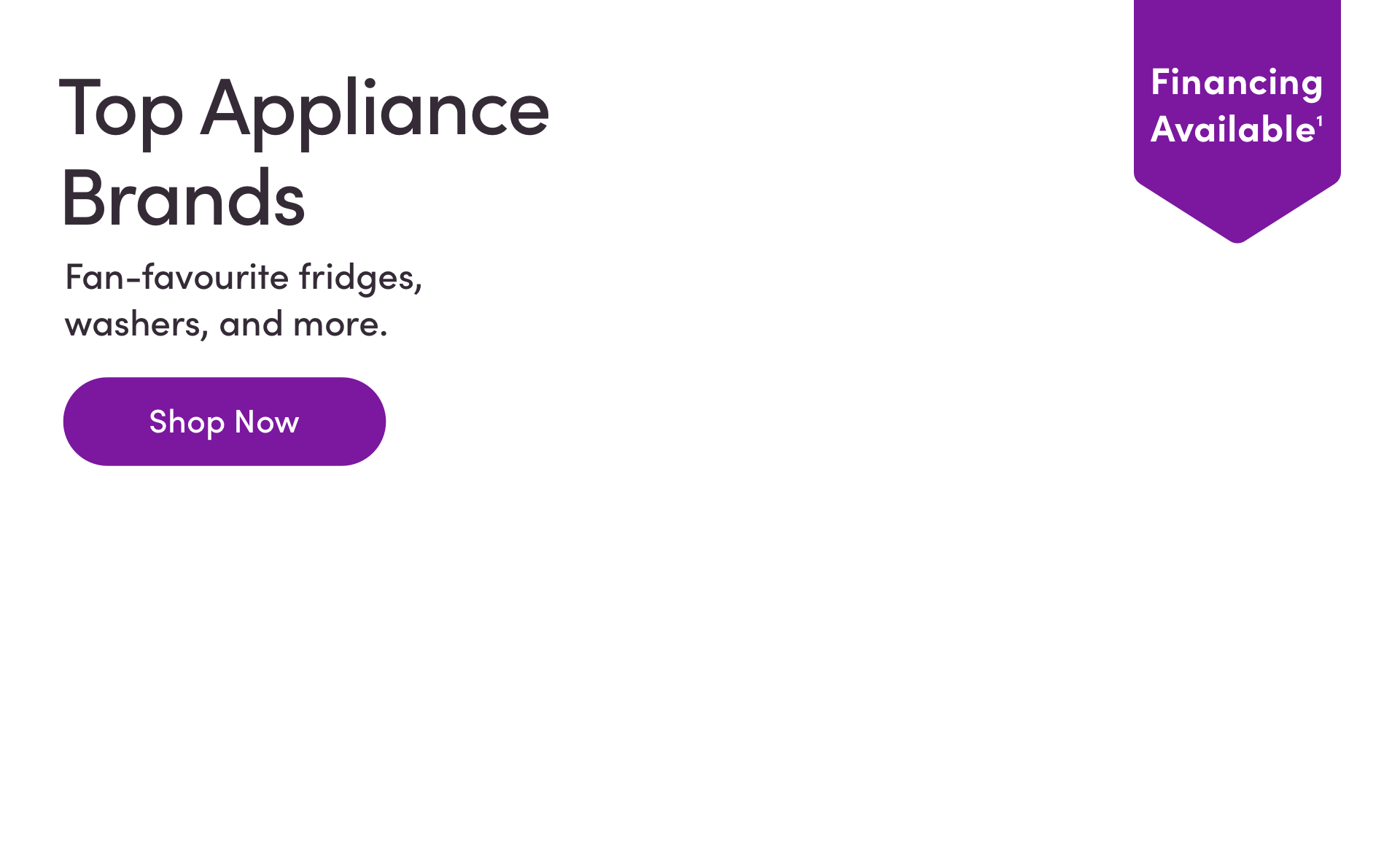 Financing Available. Top Appliance Brands. Fan-favourite fridges, washers, and more. Shop Now.