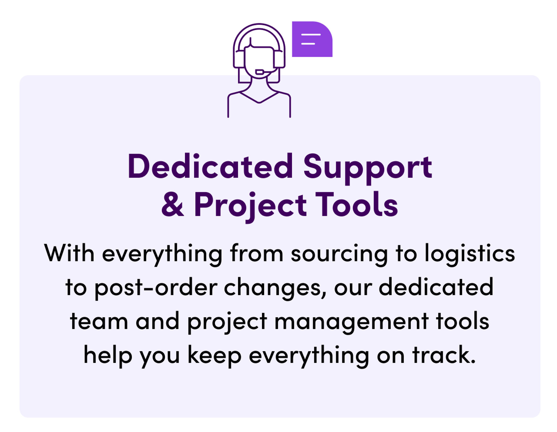 Dedicated Support & Project Tools. With everything from sourcing to logistics to post-order changes, our dedicated team and project management tools help you keep everything on track.