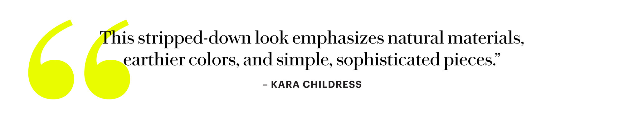 This stripped-down look emphasizes natural materials, earthier colors, and simple, sophisticated pieces. - Kara Childress