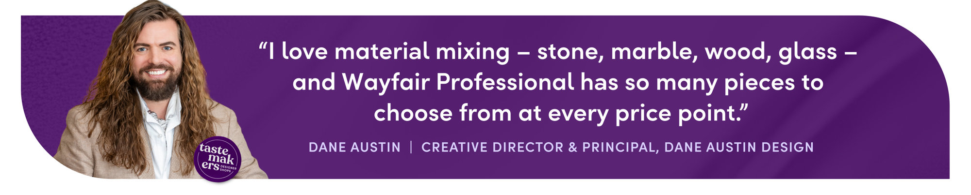 "I love material mixing – stone, marble, wood, glass – and Wayfair Professional has so many pieces to choose from at every price point."
DANE AUSTIN  |  CREATIVE DIRECTOR & PRINCIPAL INTERIOR DESIGNER, DANE AUSTIN DESIGN