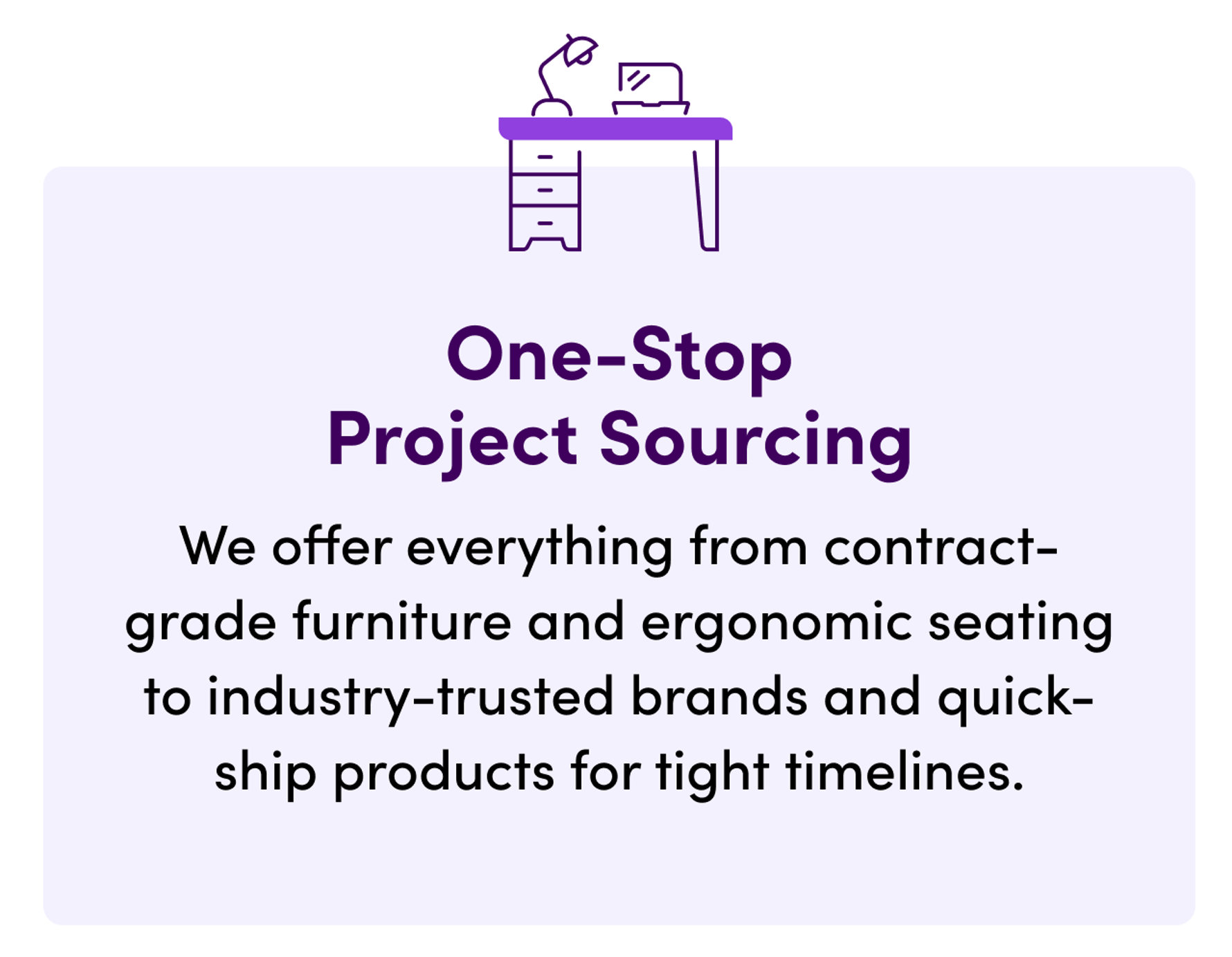 One-Stop Project Sourcing. We offer everything from contract-grade furniture and ergonomic seating to industry-trusted brands and quick-ship products for tight timelines.