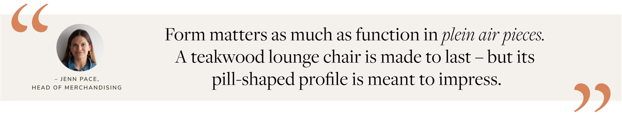 Form matters as much as function in plein air pieces. A teakwood lounge chair is made to last – but its pill-shaped profile is meant to impress. – Jenn Pace, Head of Merchandising