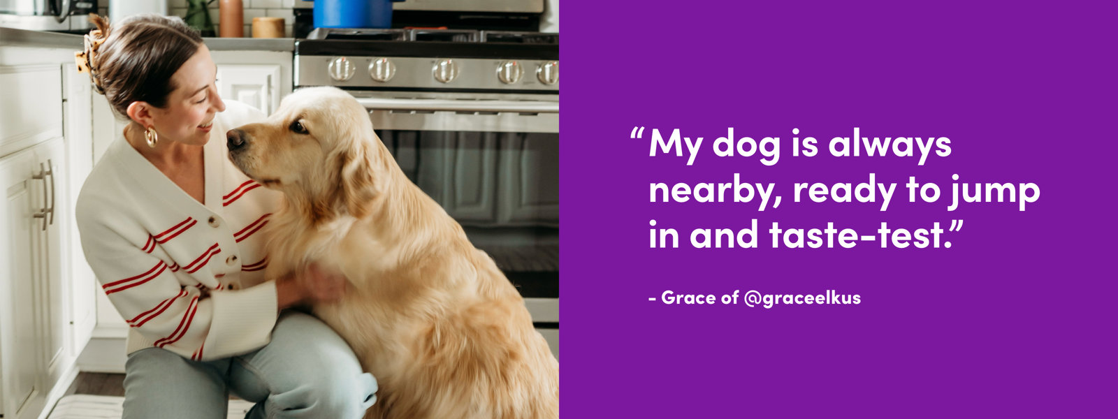 "My dog is always nearby, ready to jump in and taste-test."