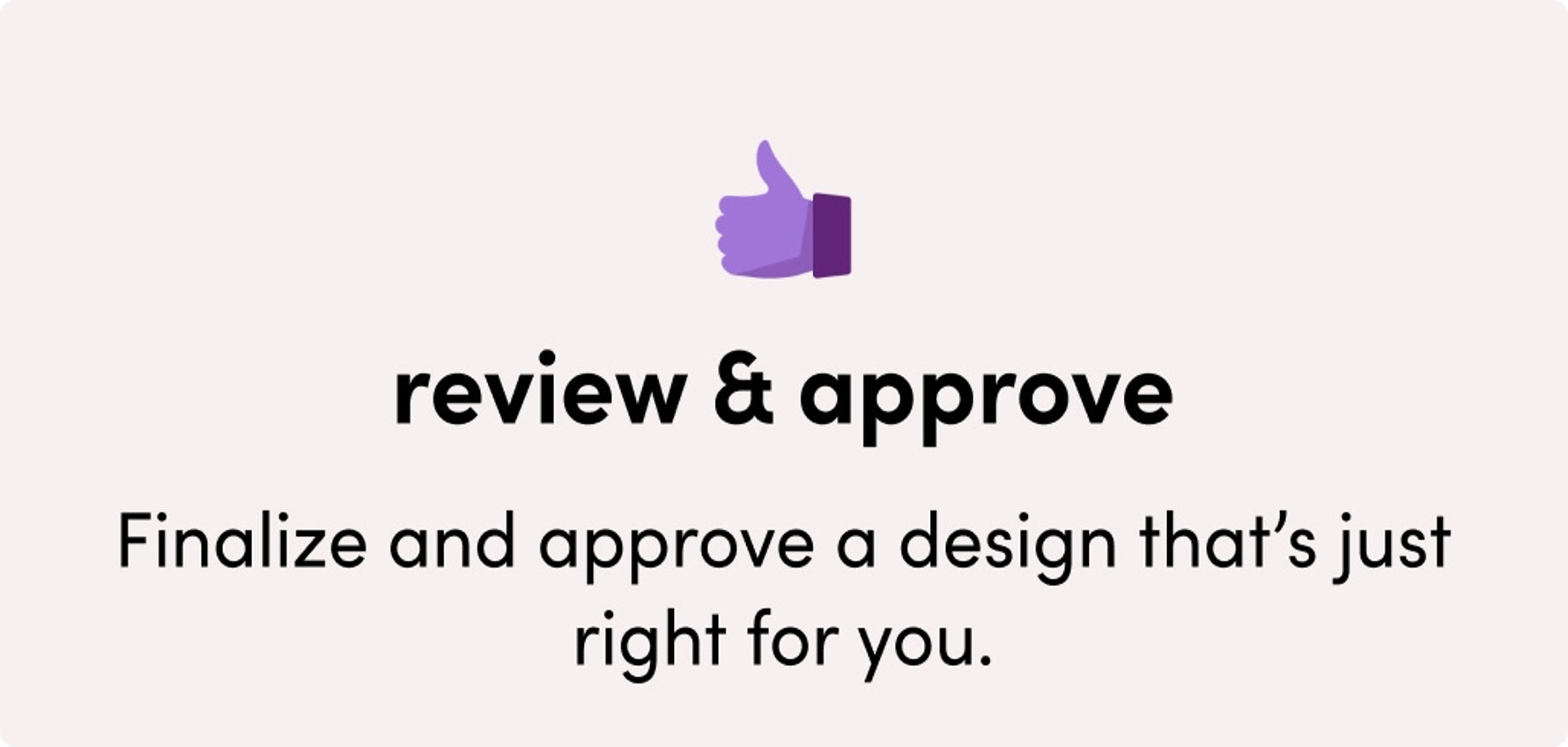 Review & approve: Finalize and approve a design that’s just right for you.