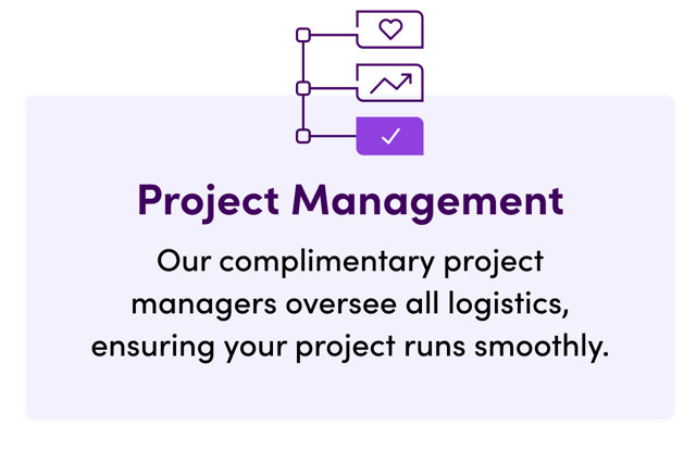 Project Management, our complimentary project managers oversee all logistics, ensuring your project runs smoothly.