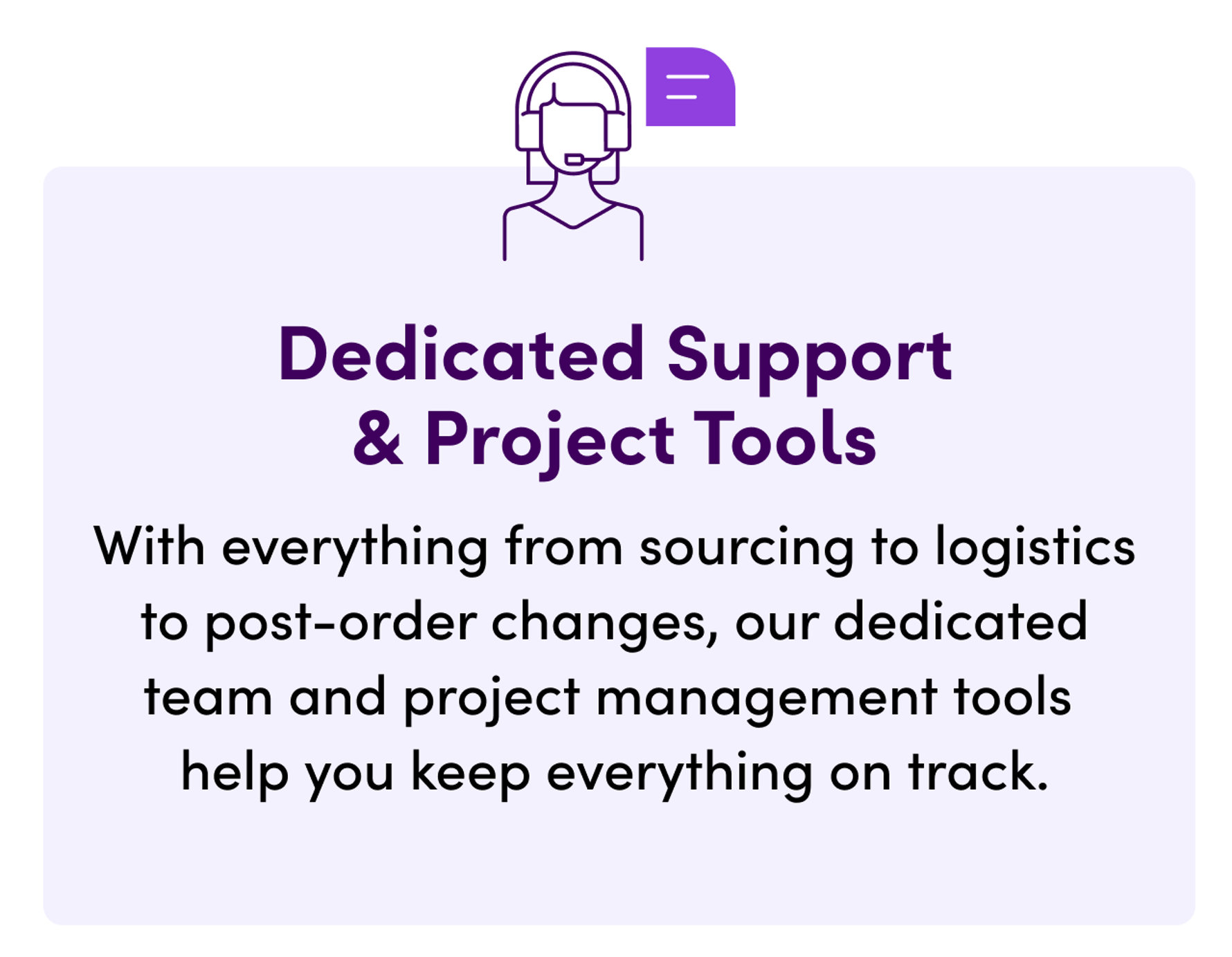 Dedicated Support & Project Tools. With everything from sourcing to logistics to post-order changes, our dedicated team and project management tools help you keep everything on track.