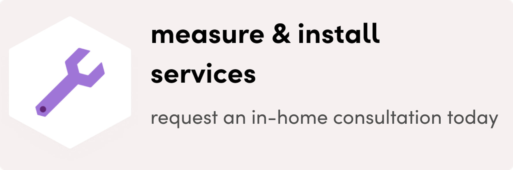 Measure & install services. request an in-home consultation today
