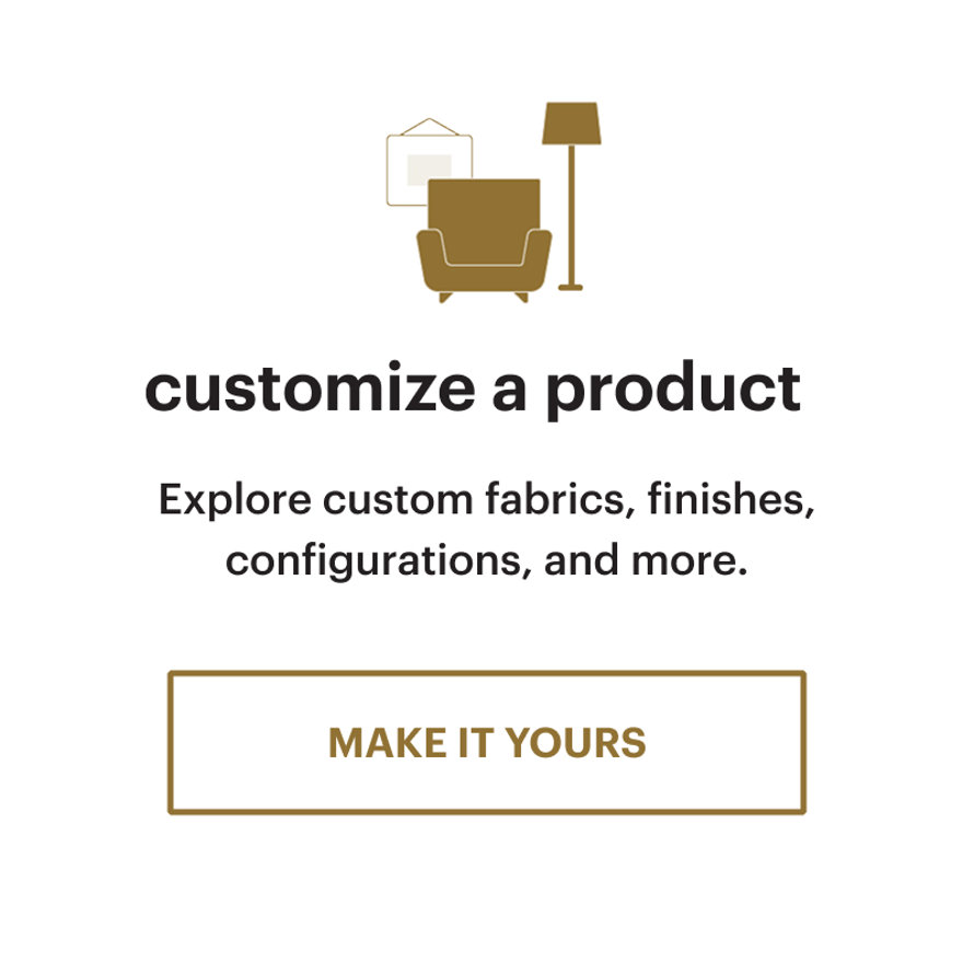 Customize a product. Explore custom fabrics, finishes, configurations, and more. Make it yours.