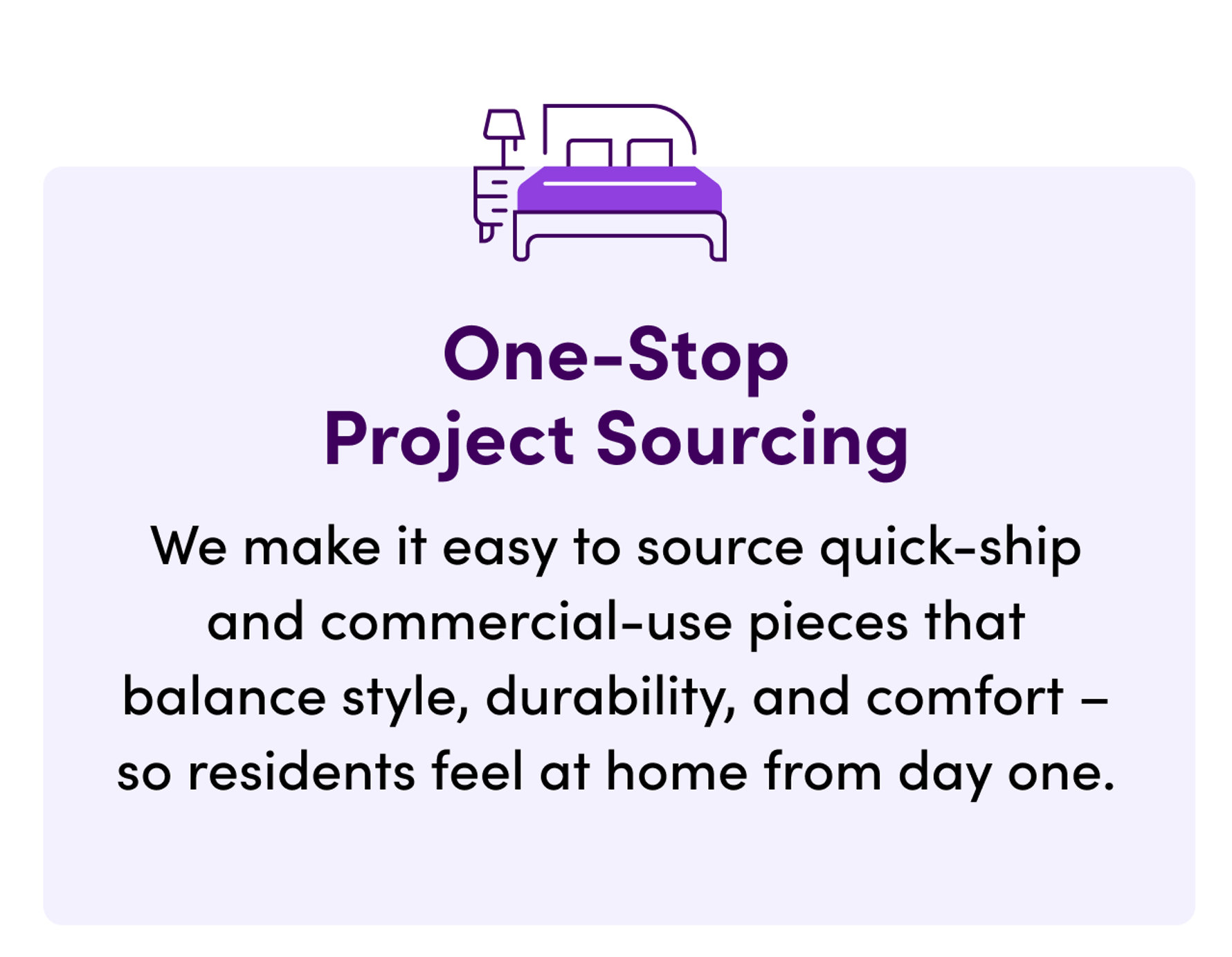 One-Stop Project Sourcing. We make it easy to source quick-ship and commercial-use pieces that balance style, durability, and comfort so residents feel at home from day one.