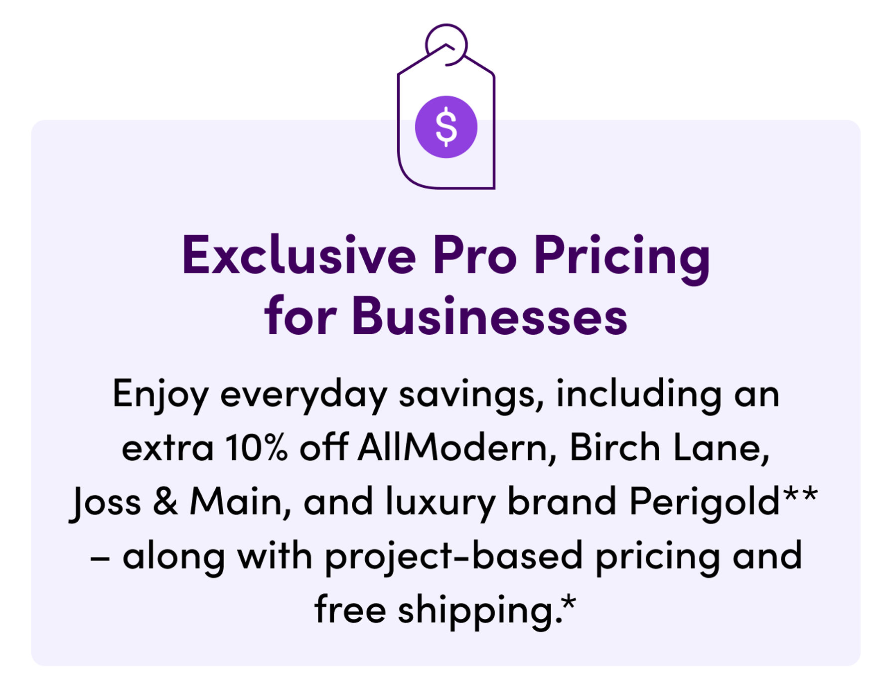 Exclusive Pro Pricing for Businesses. Enjoy everyday savings, including an extra 10% off AllModern, Birch Lane, Joss & Main, and luxury brand Perigold - along with project-based pricing and free shipping.