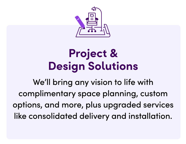 Project & Design Solutions. We'll bring any vision to life with complimentary space planning, custom options, and more, plus upgraded services like consolidated delivery and installation.