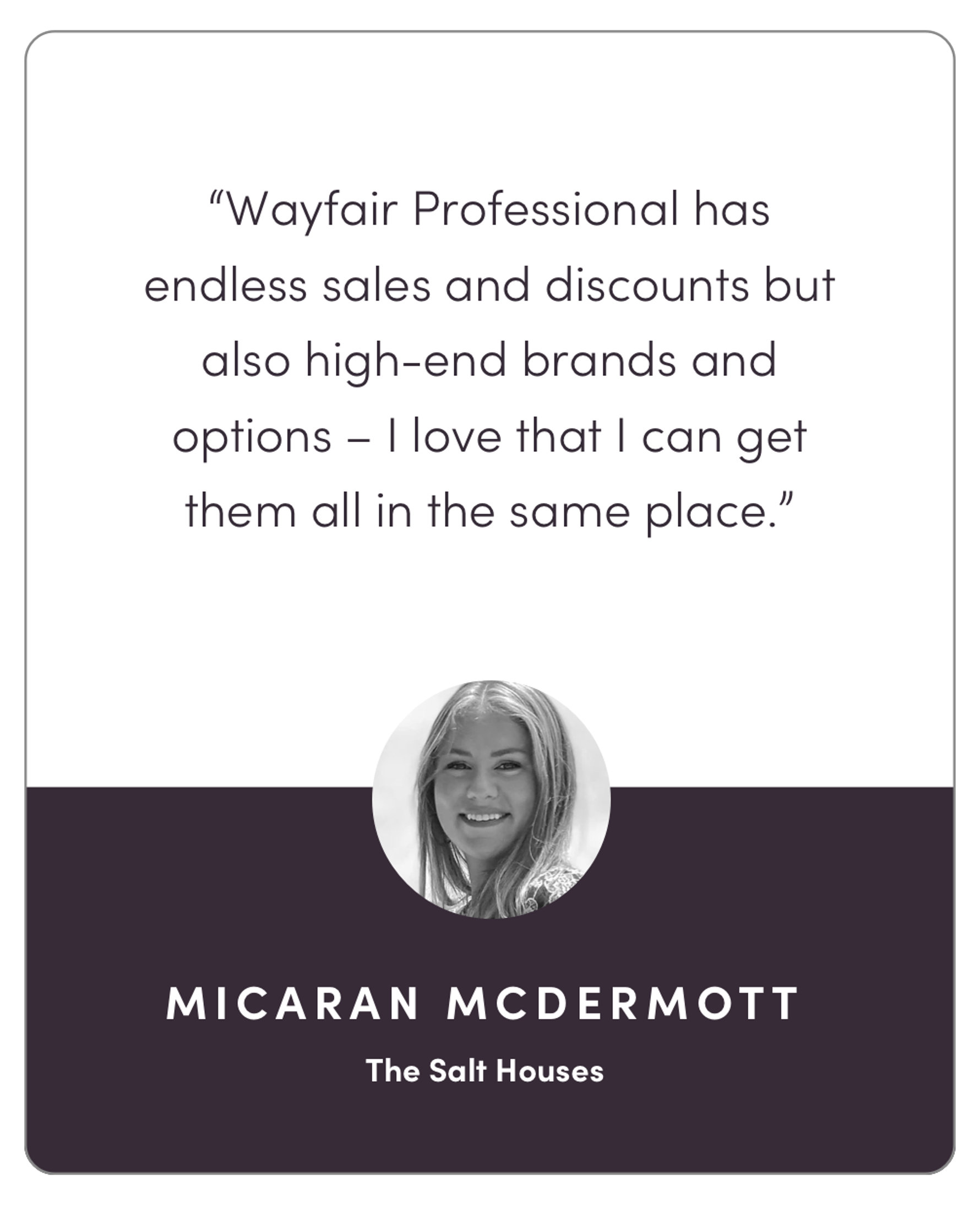 “Wayfair Professional has endless sales and discounts but also high-end brands and options – I love that I can get them all in the same place.”