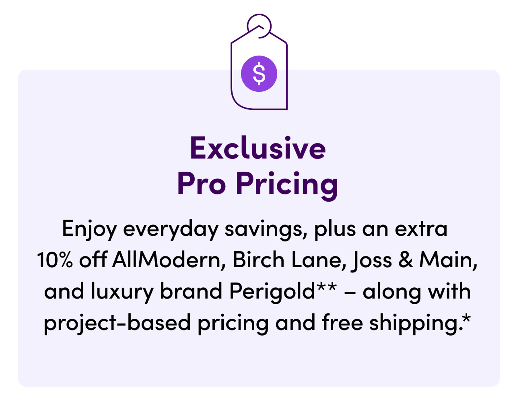 Exclusive Pro Pricing: Enjoy everyday savings, plus an extra 10% off AllModern, Birch Lane, Joss & Main, and luxury brand Perigold – along with project-based pricing and free shipping.