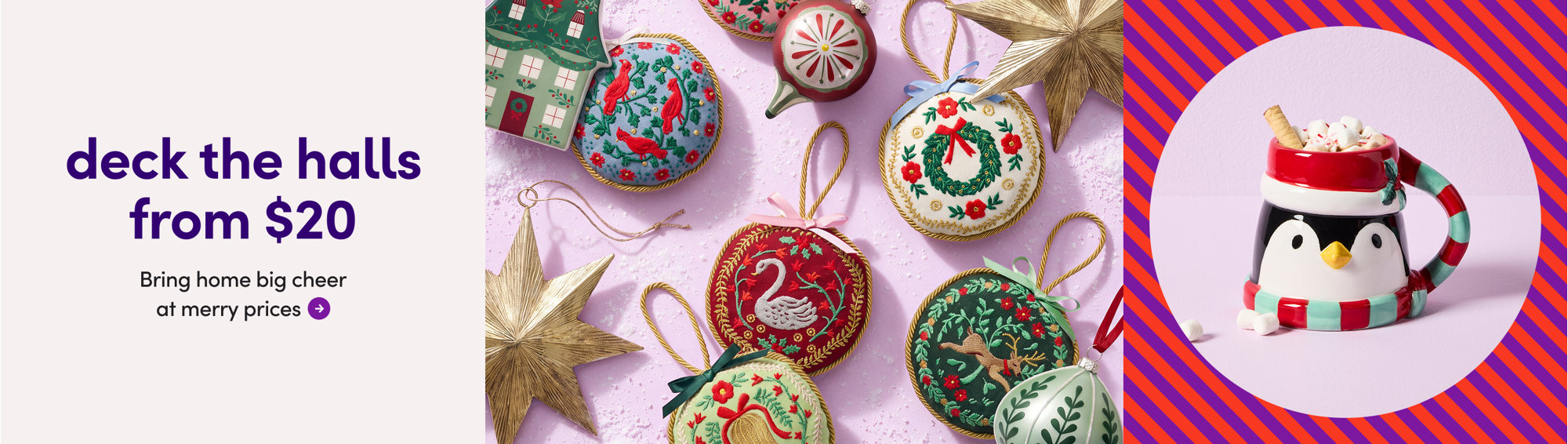 big cheer. merry prices. deck the halls from $20. A collection of assorted embroidered Christmas ornaments and a penguin-shaped mug with marshmallows.