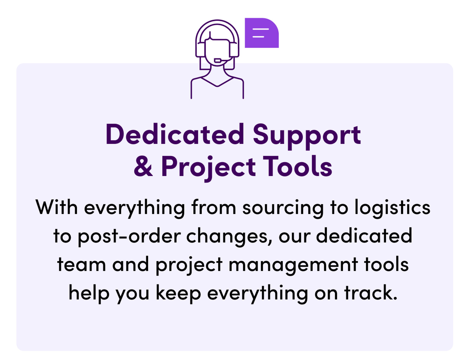 Dedicated Support & Project Tools. With everything from sourcing to logistics to post-order changes, our dedicated team and project management tools help you keep everything on track.