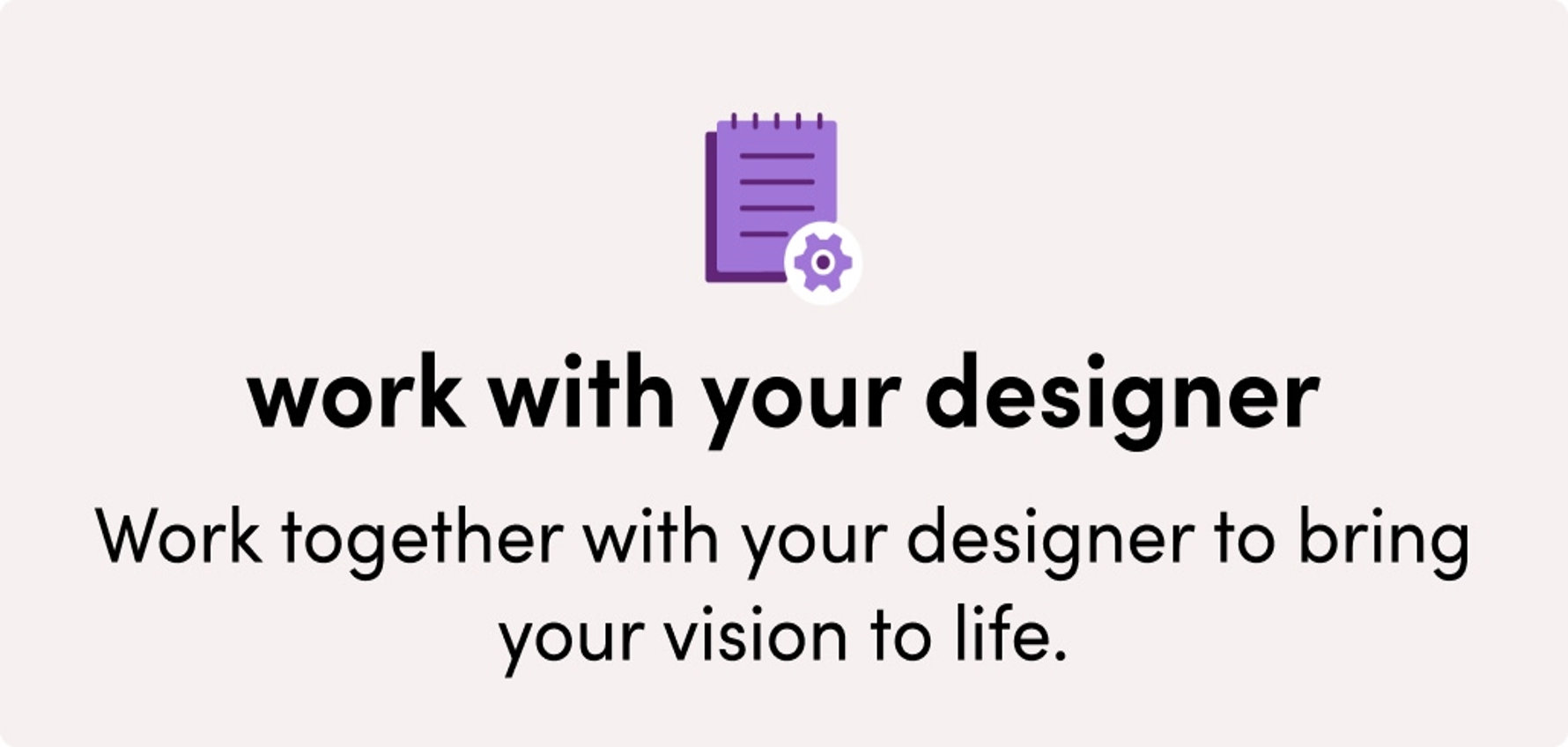 Work with your designer to bring your vision to life.