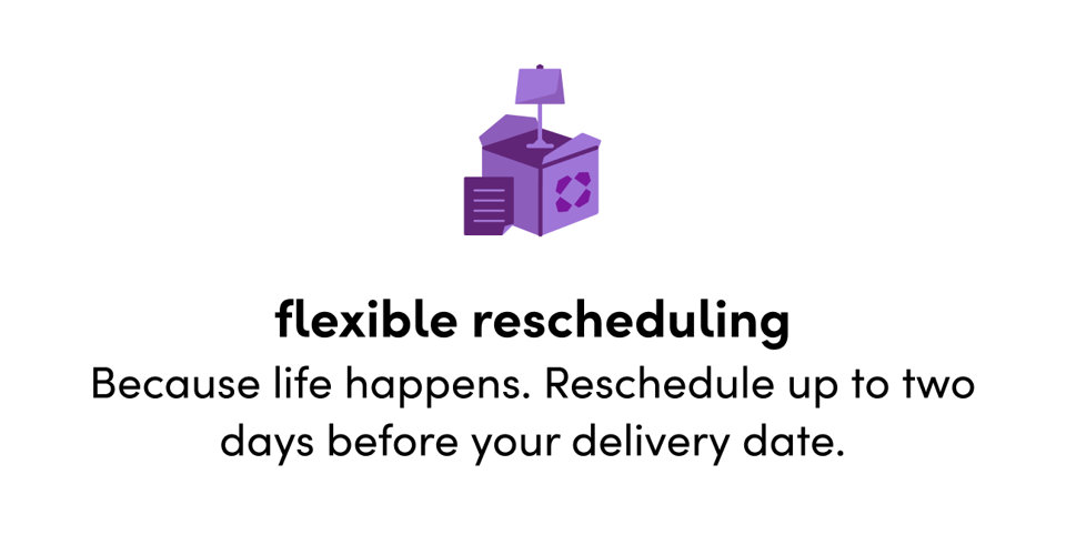 Flexible rescheduling: Because life happens. Reschedule up to two days before your delivery date.